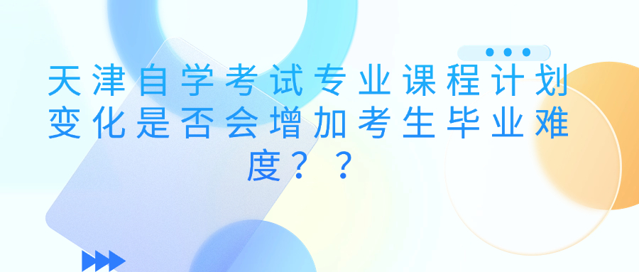 天津自学考试专业课程计划变化是否会增加考生毕业难度？